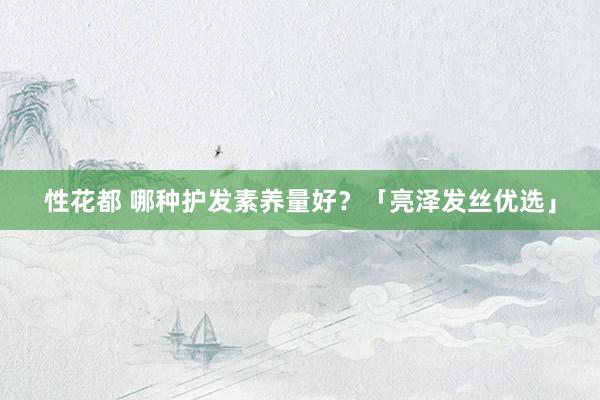 性花都 哪种护发素养量好？「亮泽发丝优选」