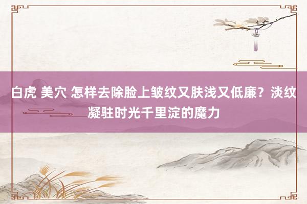 白虎 美穴 怎样去除脸上皱纹又肤浅又低廉？淡纹凝驻时光千里淀的魔力