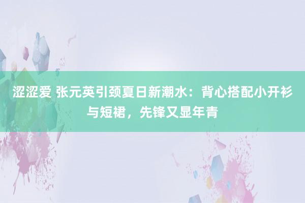 涩涩爱 张元英引颈夏日新潮水：背心搭配小开衫与短裙，先锋又显年青