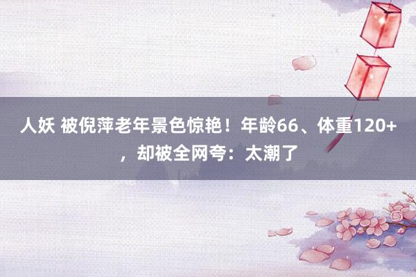 人妖 被倪萍老年景色惊艳！年龄66、体重120+，却被全网夸：太潮了