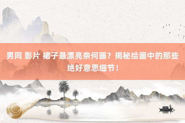 男同 影片 裙子最漂亮奈何画？揭秘绘画中的那些绝好意思细节！