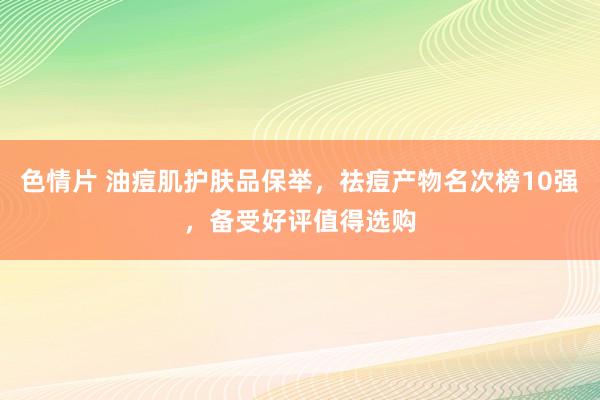 色情片 油痘肌护肤品保举，祛痘产物名次榜10强，备受好评值得选购