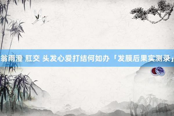 翁雨澄 肛交 头发心爱打结何如办「发膜后果实测录」
