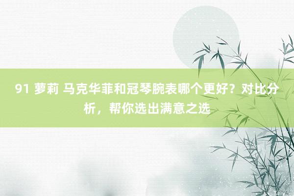 91 萝莉 马克华菲和冠琴腕表哪个更好？对比分析，帮你选出满意之选