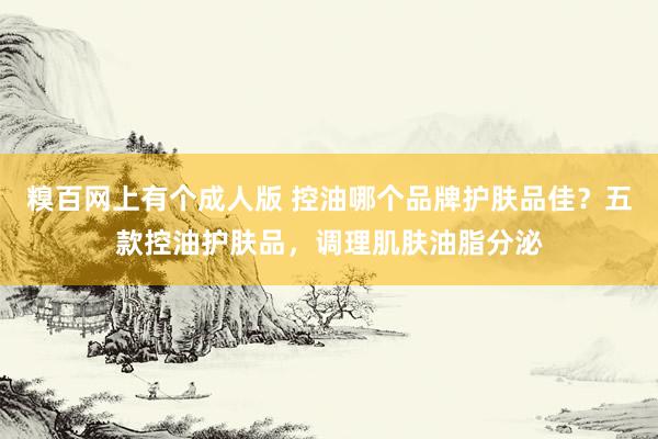 糗百网上有个成人版 控油哪个品牌护肤品佳？五款控油护肤品，调理肌肤油脂分泌