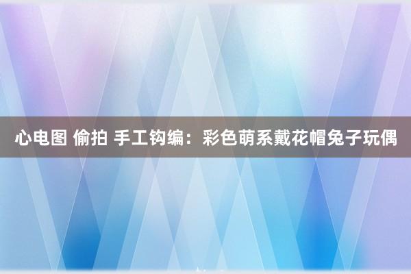 心电图 偷拍 手工钩编：彩色萌系戴花帽兔子玩偶