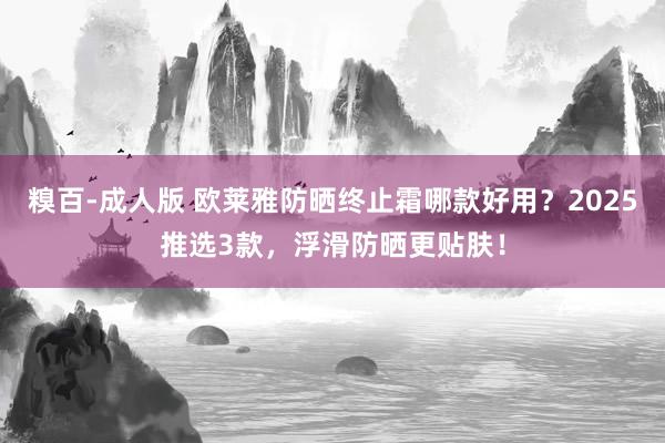 糗百-成人版 欧莱雅防晒终止霜哪款好用？2025推选3款，浮滑防晒更贴肤！