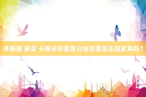 李蓉蓉 麻豆 卡唯朵好意思白祛斑霜是正规家具吗？