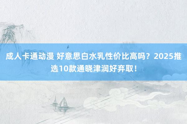 成人卡通动漫 好意思白水乳性价比高吗？2025推选10款通晓津润好弃取！