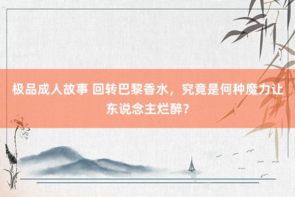 极品成人故事 回转巴黎香水，究竟是何种魔力让东说念主烂醉？