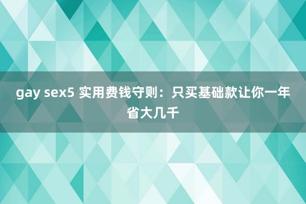gay sex5 实用费钱守则：只买基础款让你一年省大几千