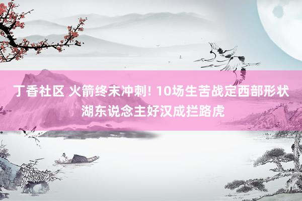 丁香社区 火箭终末冲刺! 10场生苦战定西部形状 湖东说念主好汉成拦路虎