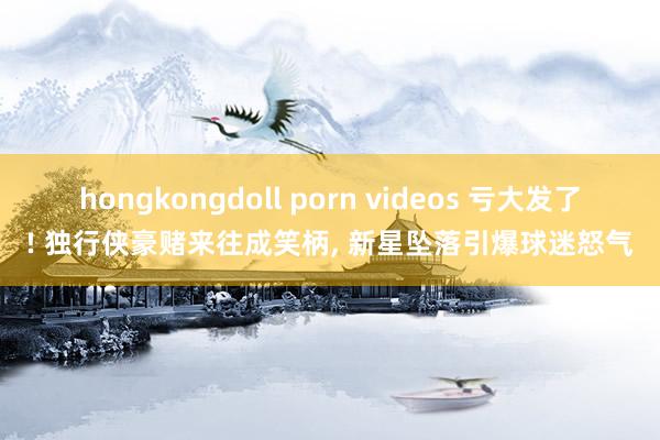 hongkongdoll porn videos 亏大发了! 独行侠豪赌来往成笑柄, 新星坠落引爆球迷怒气