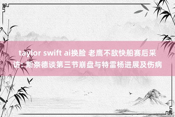 taylor swift ai换脸 老鹰不敌快船赛后采访: 斯奈德谈第三节崩盘与特雷杨进展及伤病
