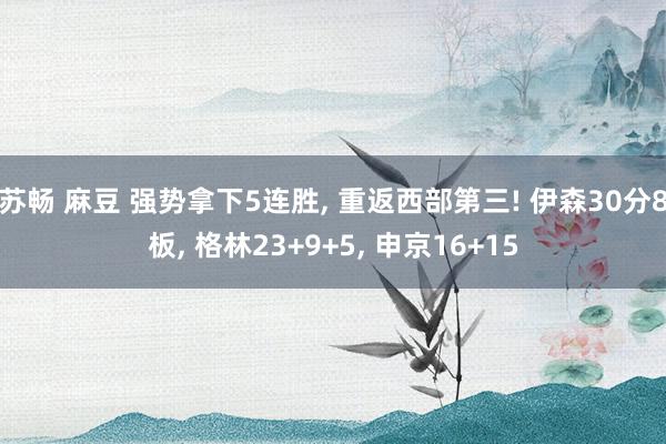 苏畅 麻豆 强势拿下5连胜, 重返西部第三! 伊森30分8板, 格林23+9+5, 申京16+15