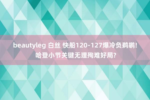 beautyleg 白丝 快船120-127爆冷负鹈鹕! 哈登小节关键无理殉难好局?