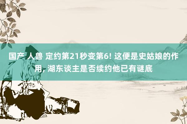 国产 人兽 定约第21秒变第6! 这便是史姑娘的作用, 湖东谈主是否续约他已有谜底