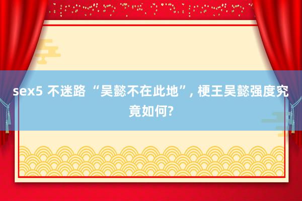 sex5 不迷路 “吴懿不在此地”, 梗王吴懿强度究竟如何?
