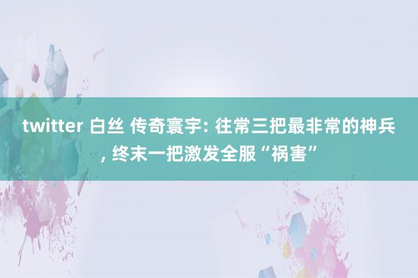 twitter 白丝 传奇寰宇: 往常三把最非常的神兵, 终末一把激发全服“祸害”