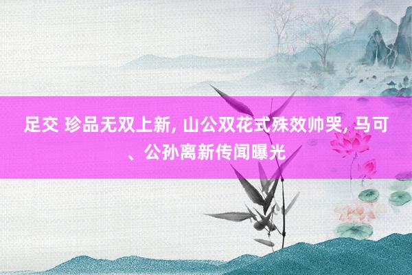 足交 珍品无双上新, 山公双花式殊效帅哭, 马可、公孙离新传闻曝光
