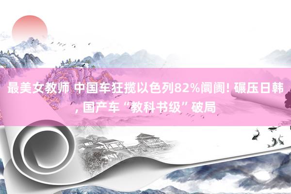 最美女教师 中国车狂揽以色列82%阛阓! 碾压日韩, 国产车“教科书级”破局
