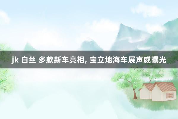jk 白丝 多款新车亮相, 宝立地海车展声威曝光