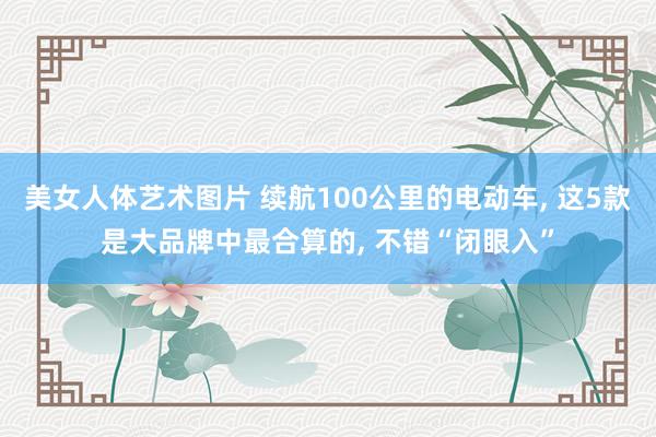 美女人体艺术图片 续航100公里的电动车, 这5款是大品牌中最合算的, 不错“闭眼入”