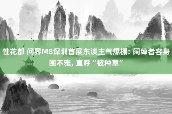 性花都 问界M8深圳首展东谈主气爆棚: 阔绰者容身围不雅, 直呼“被种草”