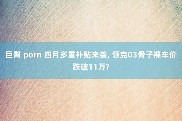 巨臀 porn 四月多重补贴来袭, 领克03骨子裸车价跌破11万?
