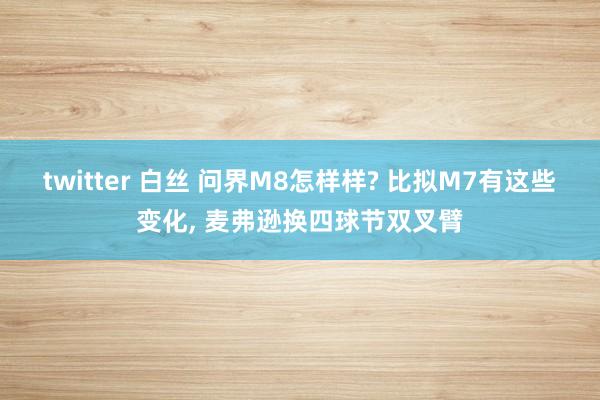 twitter 白丝 问界M8怎样样? 比拟M7有这些变化, 麦弗逊换四球节双叉臂