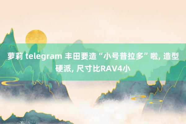 萝莉 telegram 丰田要造“小号普拉多”啦, 造型硬派, 尺寸比RAV4小