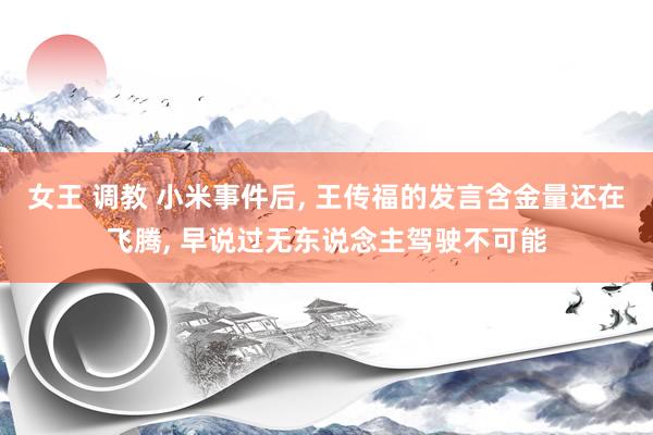 女王 调教 小米事件后, 王传福的发言含金量还在飞腾, 早说过无东说念主驾驶不可能