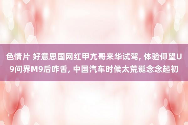 色情片 好意思国网红甲亢哥来华试驾, 体验仰望U9问界M9后咋舌, 中国汽车时候太荒诞念念起初