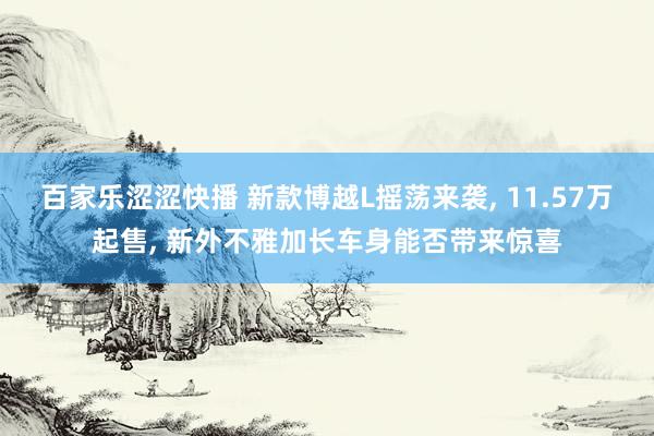 百家乐涩涩快播 新款博越L摇荡来袭, 11.57万起售, 新外不雅加长车身能否带来惊喜