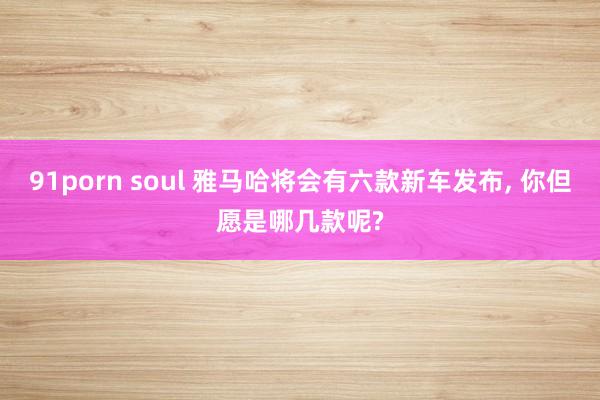 91porn soul 雅马哈将会有六款新车发布, 你但愿是哪几款呢?