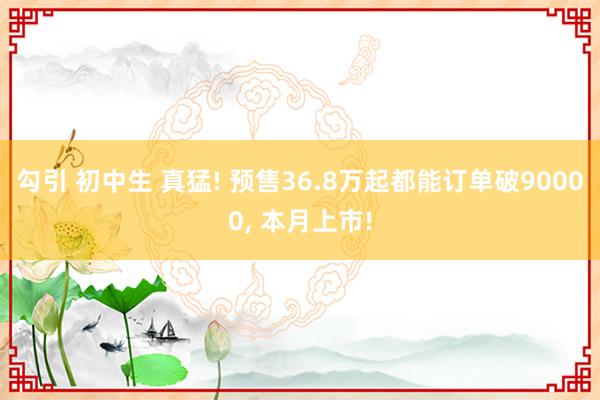 勾引 初中生 真猛! 预售36.8万起都能订单破90000, 本月上市!