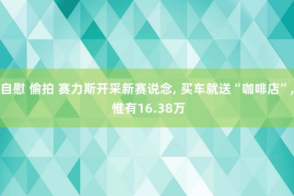 自慰 偷拍 赛力斯开采新赛说念, 买车就送“咖啡店”, 惟有16.38万