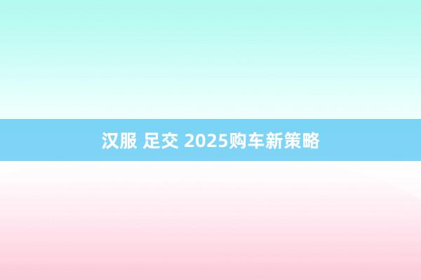 汉服 足交 2025购车新策略