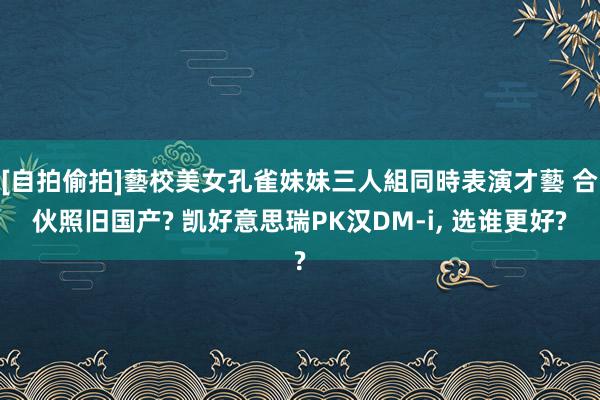 [自拍偷拍]藝校美女孔雀妹妹三人組同時表演才藝 合伙照旧国产? 凯好意思瑞PK汉DM-i, 选谁更好?