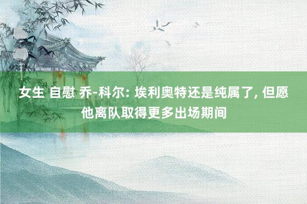 女生 自慰 乔-科尔: 埃利奥特还是纯属了, 但愿他离队取得更多出场期间