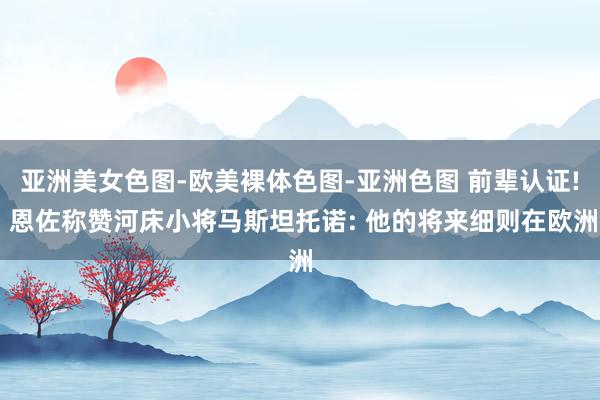 亚洲美女色图-欧美裸体色图-亚洲色图 前辈认证! 恩佐称赞河床小将马斯坦托诺: 他的将来细则在欧洲