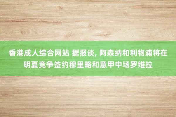 香港成人综合网站 据报谈, 阿森纳和利物浦将在明夏竞争签约穆里略和意甲中场罗维拉