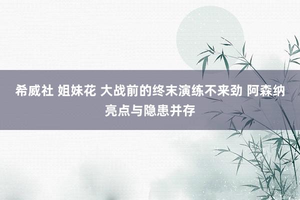 希威社 姐妹花 大战前的终末演练不来劲 阿森纳亮点与隐患并存