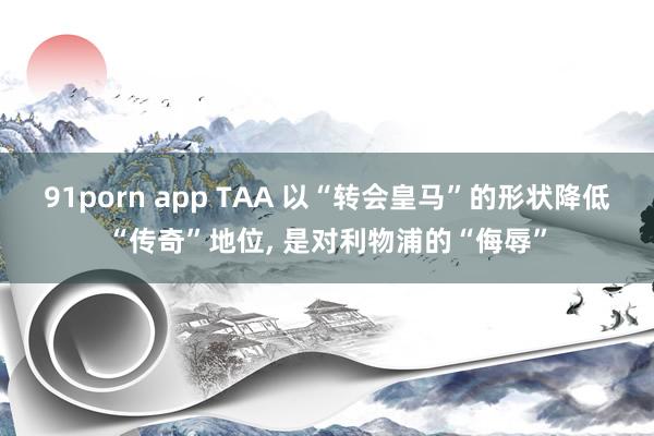 91porn app TAA 以“转会皇马”的形状降低“传奇”地位, 是对利物浦的“侮辱”