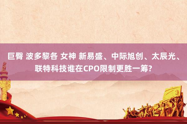 巨臀 波多黎各 女神 新易盛、中际旭创、太辰光、联特科技谁在CPO限制更胜一筹?