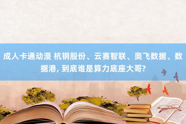 成人卡通动漫 杭钢股份、云赛智联、奥飞数据、数据港, 到底谁是算力底座大哥?
