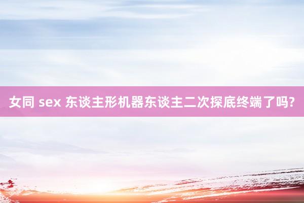 女同 sex 东谈主形机器东谈主二次探底终端了吗?