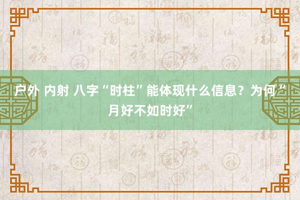 户外 内射 八字“时柱”能体现什么信息？为何“月好不如时好”
