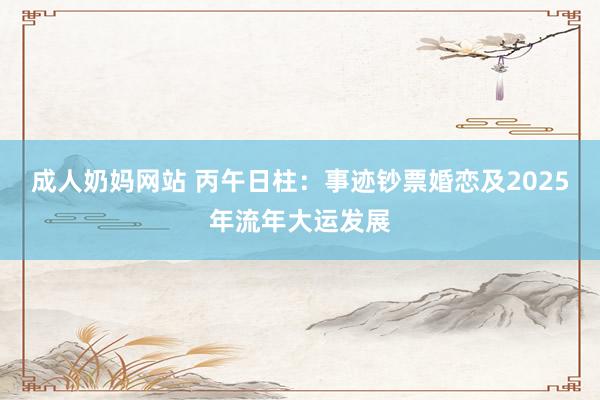 成人奶妈网站 丙午日柱：事迹钞票婚恋及2025年流年大运发展