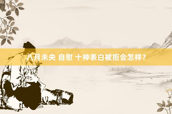 八月未央 自慰 十神表白被拒会怎样？